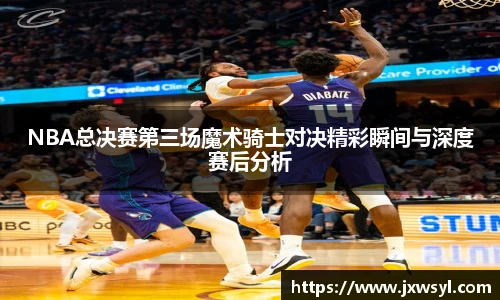 NBA总决赛第三场魔术骑士对决精彩瞬间与深度赛后分析